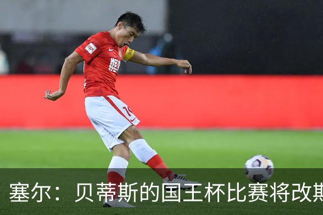 塞尔：贝蒂斯的国王杯比赛将改期至国际比赛日，阵中国脚将缺阵