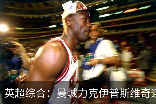 英超综合：曼城力克伊普斯维奇迎七连胜