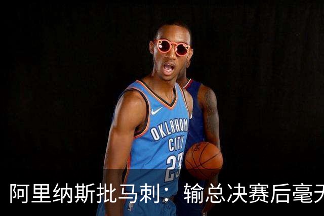 阿里纳斯批马刺：输总决赛后毫无进步，文班夏天练了啥