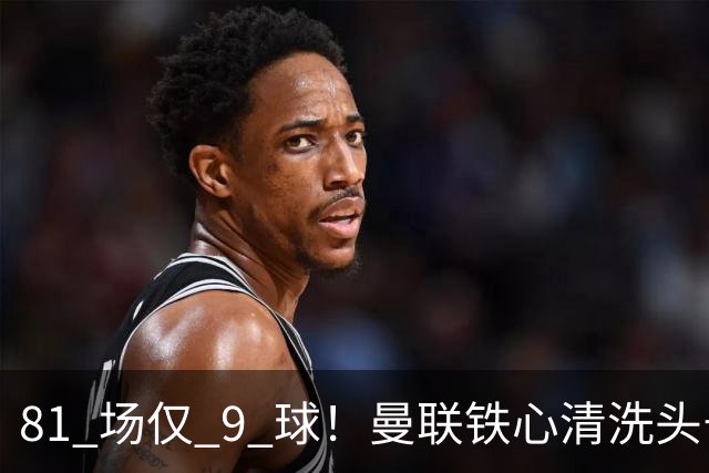 81 场仅 9 球！曼联铁心清洗头号水货！红魔补强锁定英超神锋