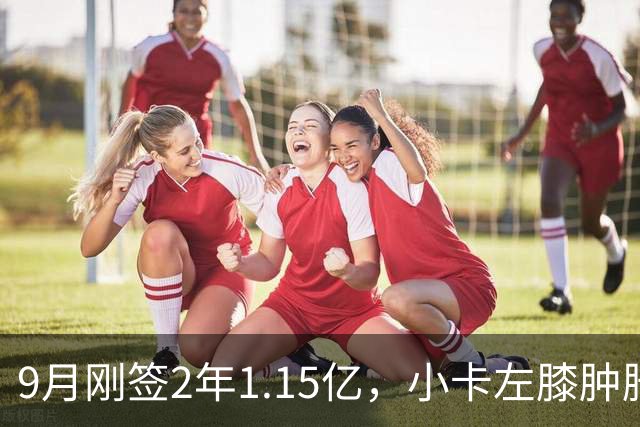 9月刚签2年1.15亿，小卡左膝肿胀至少缺一周