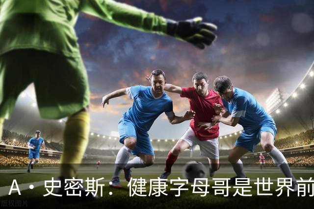 A·史密斯：健康字母哥是世界前五，几乎行走的三双