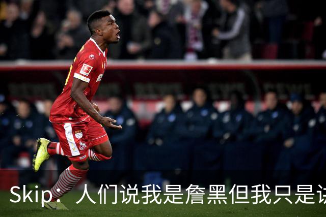 Skip：人们说我是詹黑但我只是讲实话 勒布朗有望第11次进总决赛